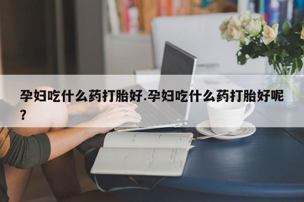 私下打胎药在线购买，孕妇吃什么药打胎好.孕妇吃什么药打胎好呢？