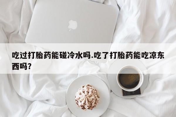 私下打胎药在线购买，吃过打胎药能碰冷水吗.吃了打胎药能吃凉东西吗？