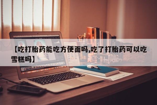 私下打胎药在线购买，【吃打胎药能吃方便面吗,吃了打胎药可以吃雪糕吗】