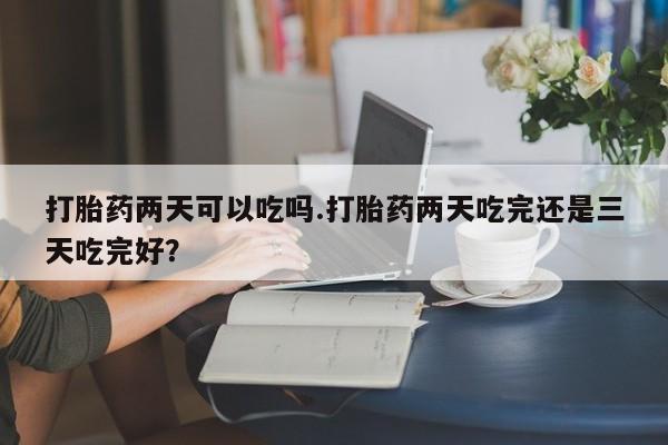 私下打胎药在线购买，打胎药两天可以吃吗.打胎药两天吃完还是三天吃完好？