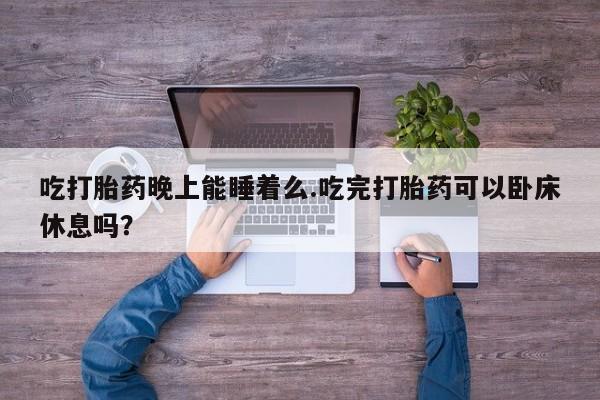 私下打胎药在线购买，吃打胎药晚上能睡着么.吃完打胎药可以卧床休息吗？