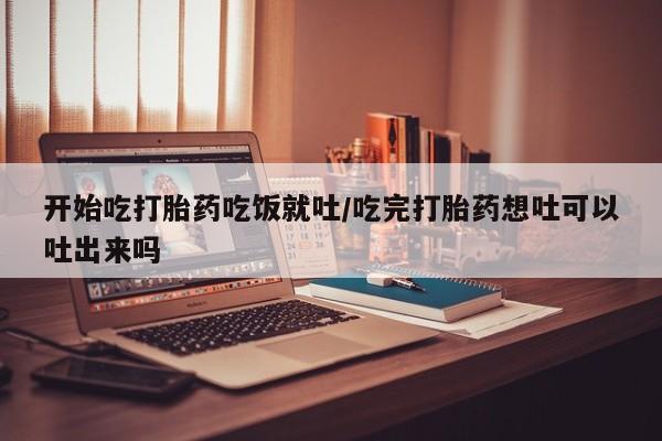 私下打胎药在线购买，开始吃打胎药吃饭就吐/吃完打胎药想吐可以吐出来吗