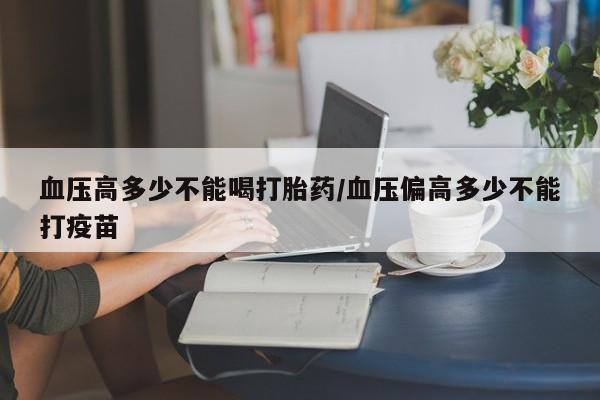 私下打胎药在线购买，血压高多少不能喝打胎药/血压偏高多少不能打疫苗