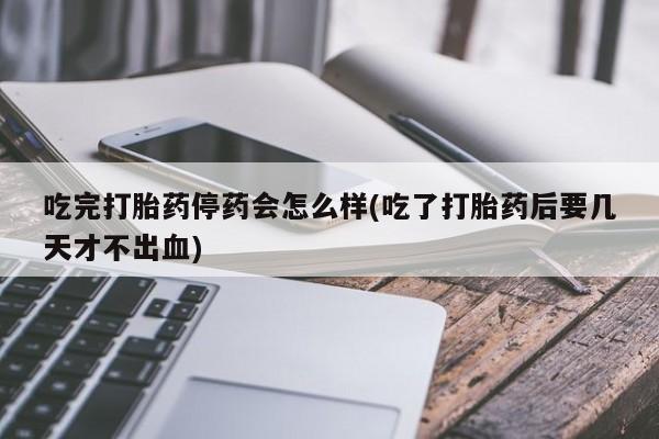 私下打胎药在线购买，吃完打胎药停药会怎么样(吃了打胎药后要几天才不出血)