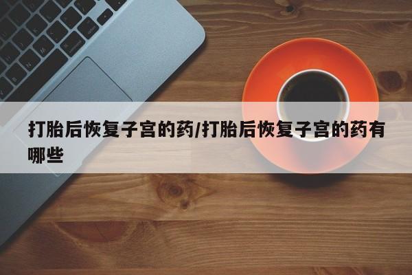 私下打胎药在线购买，打胎后恢复子宫的药/打胎后恢复子宫的药有哪些