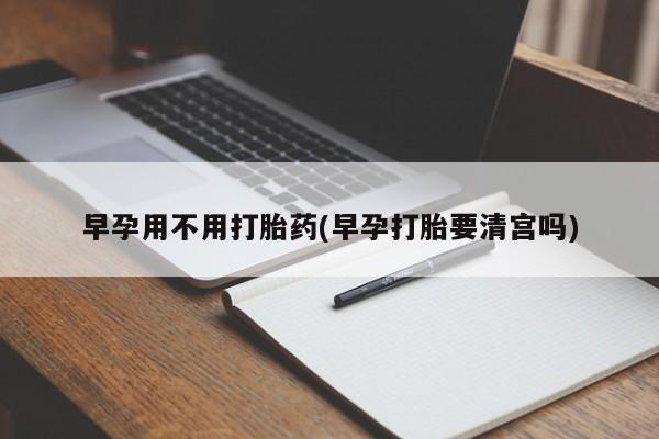 私下打胎药在线购买，早孕用不用打胎药(早孕打胎要清宫吗)