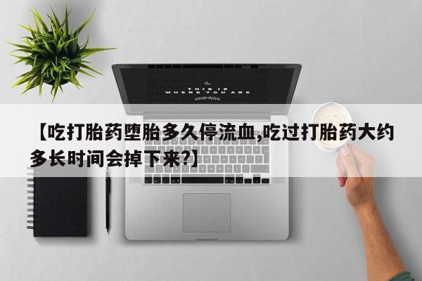 私下打胎药在线购买，【吃打胎药堕胎多久停流血,吃过打胎药大约多长时间会掉下来?】