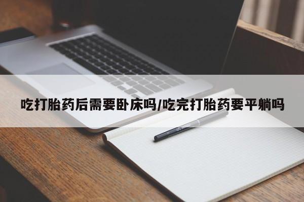 私下打胎药在线购买，吃打胎药后需要卧床吗/吃完打胎药要平躺吗