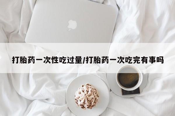私下打胎药在线购买，打胎药一次性吃过量/打胎药一次吃完有事吗