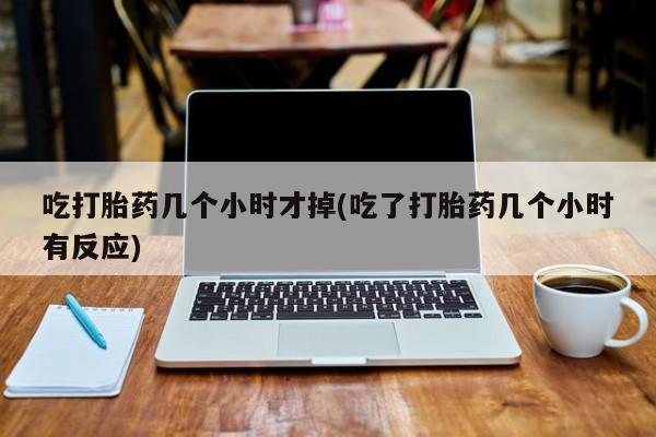 私下打胎药在线购买，吃打胎药几个小时才掉(吃了打胎药几个小时有反应)