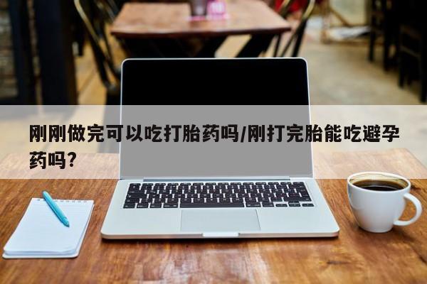 私下打胎药在线购买，刚刚做完可以吃打胎药吗/刚打完胎能吃避孕药吗?