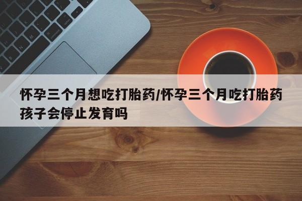 私下打胎药在线购买，怀孕三个月想吃打胎药/怀孕三个月吃打胎药孩子会停止发育吗