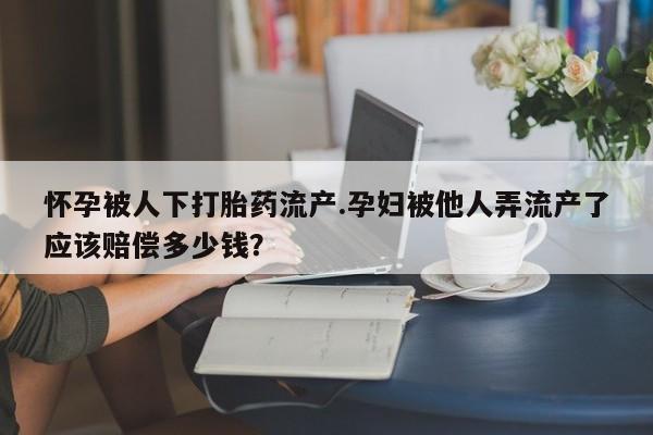 私下打胎药在线购买，怀孕被人下打胎药流产.孕妇被他人弄流产了应该赔偿多少钱？