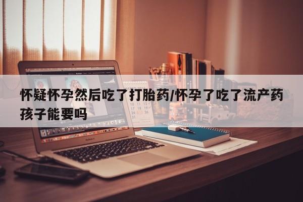 私下打胎药在线购买，怀疑怀孕然后吃了打胎药/怀孕了吃了流产药孩子能要吗