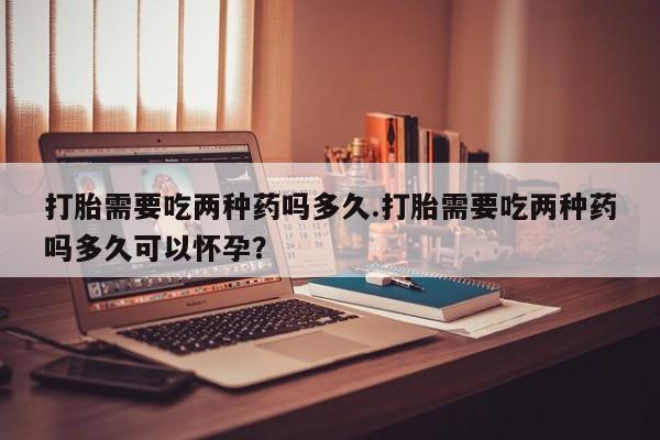 私下打胎药在线购买，打胎需要吃两种药吗多久.打胎需要吃两种药吗多久可以怀孕？