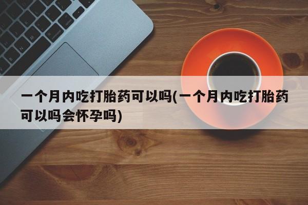 私下打胎药在线购买，一个月内吃打胎药可以吗(一个月内吃打胎药可以吗会怀孕吗)
