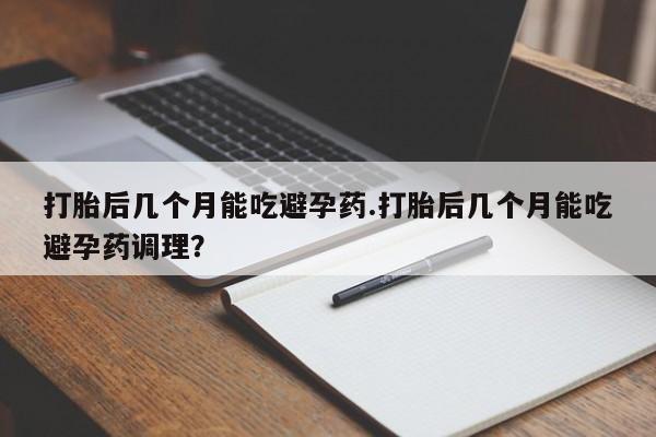 私下打胎药在线购买，打胎后几个月能吃避孕药.打胎后几个月能吃避孕药调理？