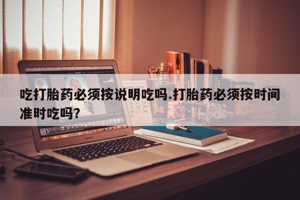 私下打胎药在线购买，吃打胎药必须按说明吃吗.打胎药必须按时间准时吃吗？