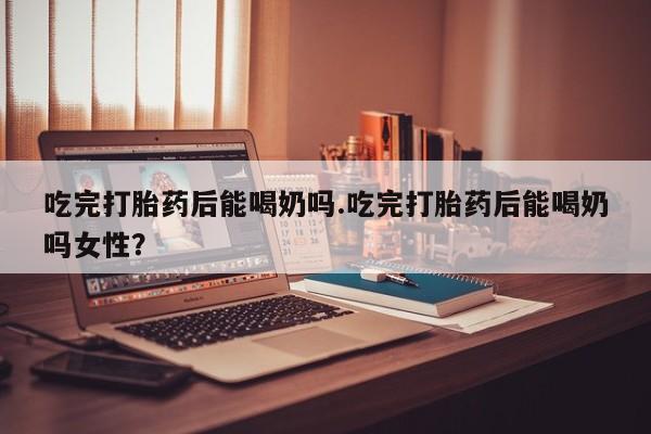 私下打胎药在线购买，吃完打胎药后能喝奶吗.吃完打胎药后能喝奶吗女性？