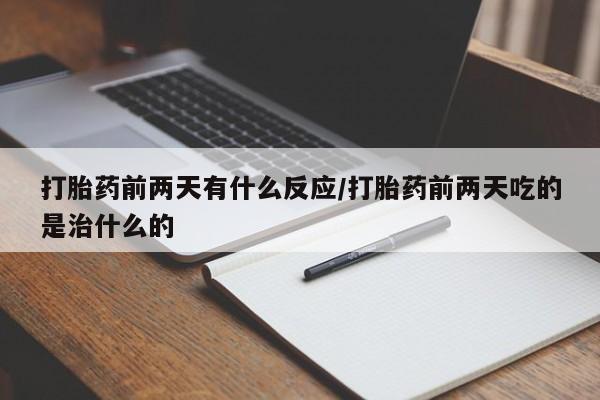 私下打胎药在线购买，打胎药前两天有什么反应/打胎药前两天吃的是治什么的