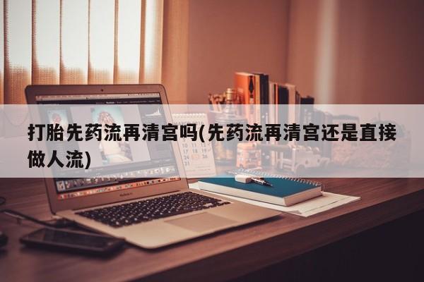 私下打胎药在线购买，打胎先药流再清宫吗(先药流再清宫还是直接做人流)