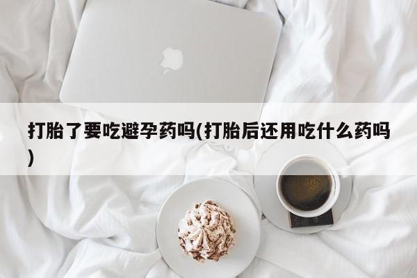 私下打胎药在线购买，打胎了要吃避孕药吗(打胎后还用吃什么药吗)