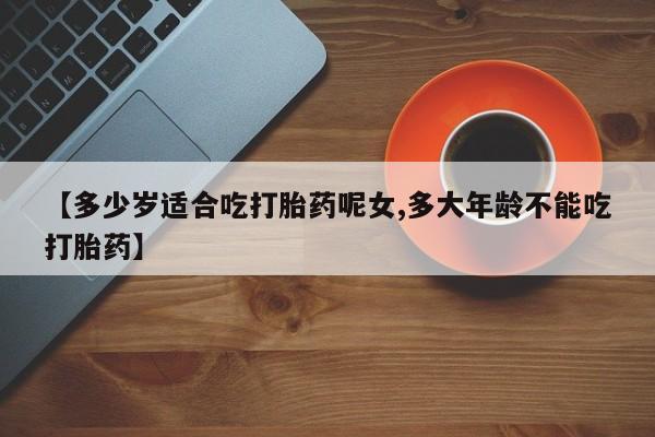 私下打胎药在线购买，【多少岁适合吃打胎药呢女,多大年龄不能吃打胎药】