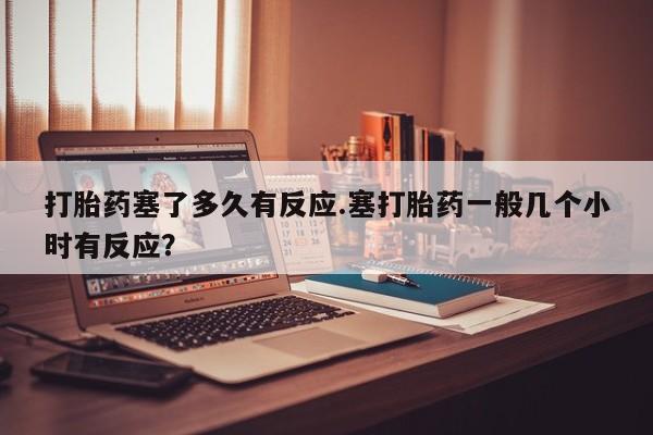 私下打胎药在线购买，打胎药塞了多久有反应.塞打胎药一般几个小时有反应？