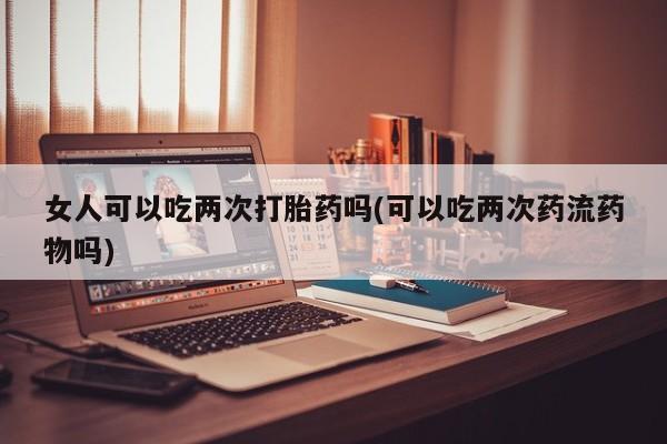 私下打胎药在线购买，女人可以吃两次打胎药吗(可以吃两次药流药物吗)