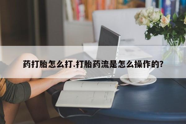 私下打胎药在线购买，药打胎怎么打.打胎药流是怎么操作的？