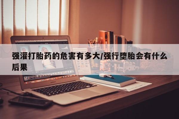 私下打胎药在线购买，强灌打胎药的危害有多大/强行堕胎会有什么后果
