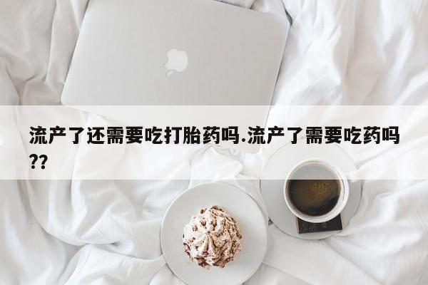 私下打胎药在线购买，流产了还需要吃打胎药吗.流产了需要吃药吗?？