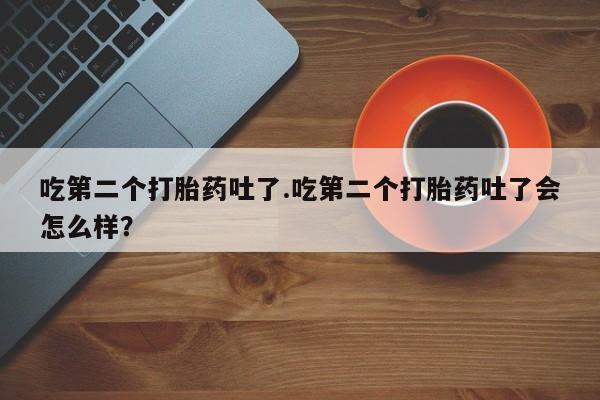 私下打胎药在线购买，吃第二个打胎药吐了.吃第二个打胎药吐了会怎么样？