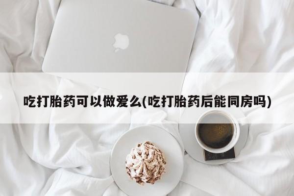 私下打胎药在线购买，吃打胎药可以做爱么(吃打胎药后能同房吗)