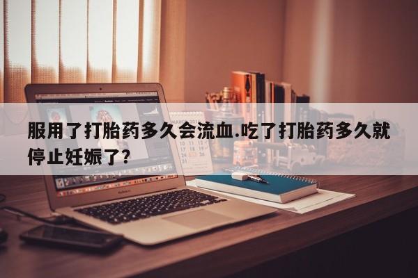 私下打胎药在线购买，服用了打胎药多久会流血.吃了打胎药多久就停止妊娠了？