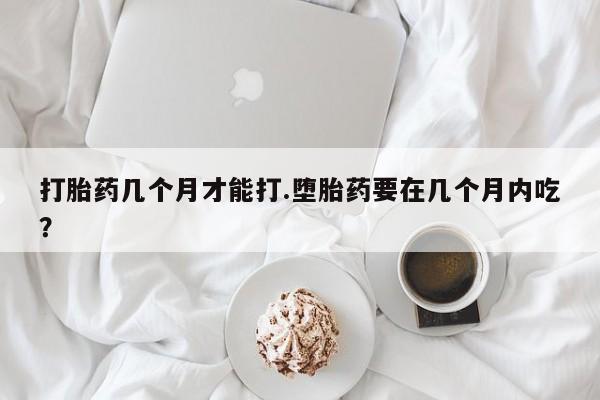 私下打胎药在线购买，打胎药几个月才能打.堕胎药要在几个月内吃？