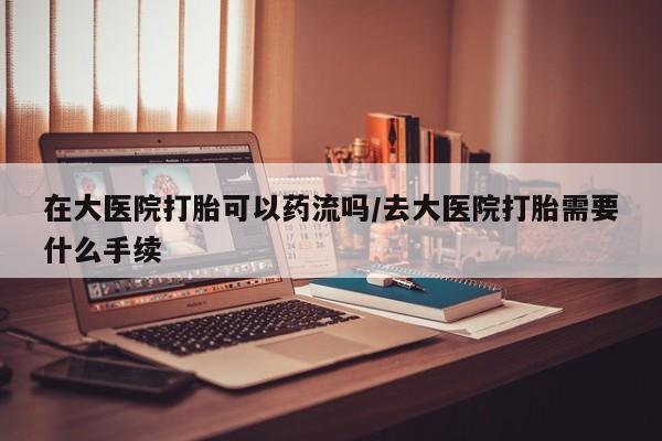 私下打胎药在线购买，在大医院打胎可以药流吗/去大医院打胎需要什么手续
