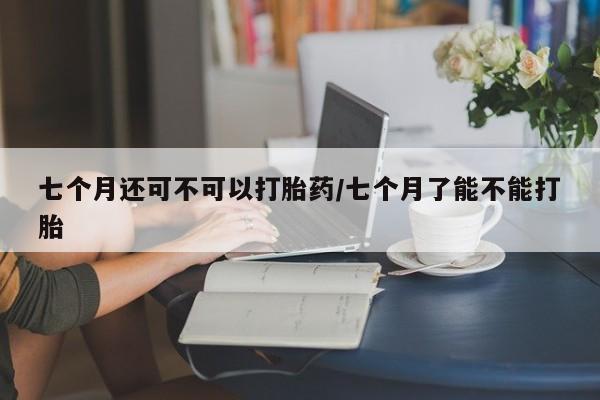 私下打胎药在线购买，七个月还可不可以打胎药/七个月了能不能打胎