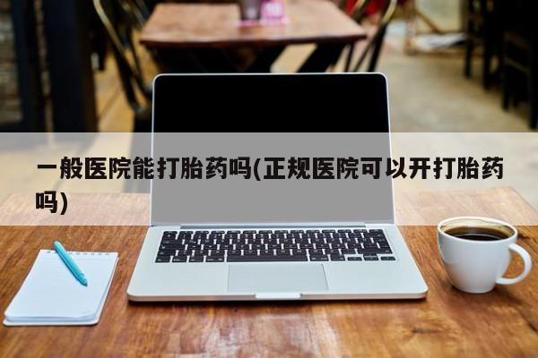 私下打胎药在线购买，一般医院能打胎药吗(正规医院可以开打胎药吗)