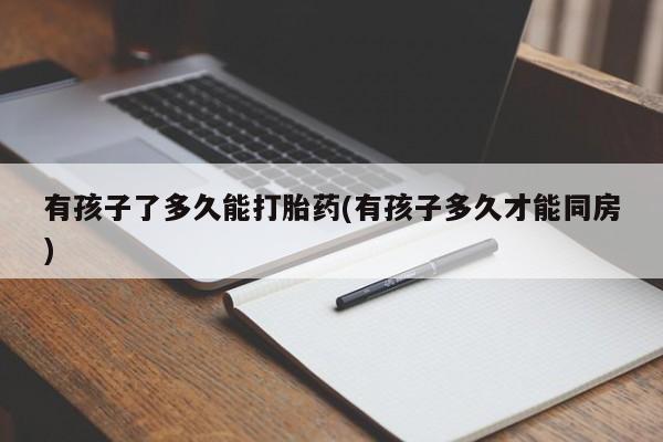 私下打胎药在线购买，有孩子了多久能打胎药(有孩子多久才能同房)