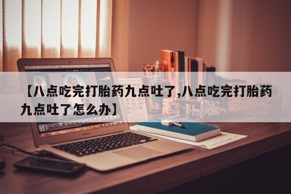 私下打胎药在线购买，【八点吃完打胎药九点吐了,八点吃完打胎药九点吐了怎么办】