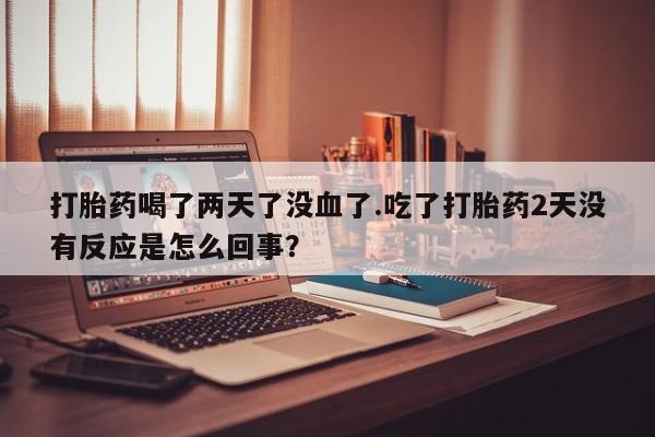 私下打胎药在线购买，打胎药喝了两天了没血了.吃了打胎药2天没有反应是怎么回事？