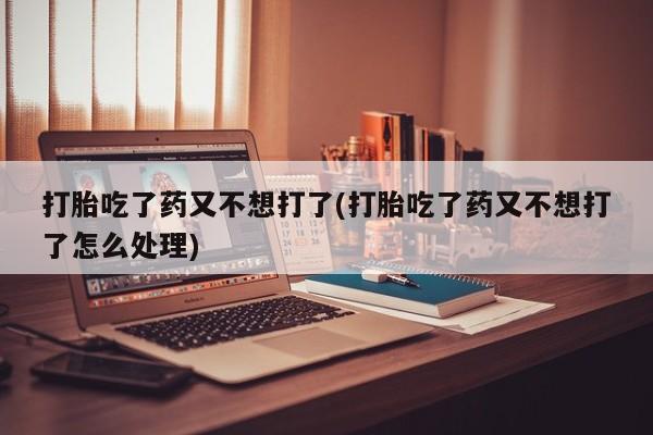 私下打胎药在线购买，打胎吃了药又不想打了(打胎吃了药又不想打了怎么处理)