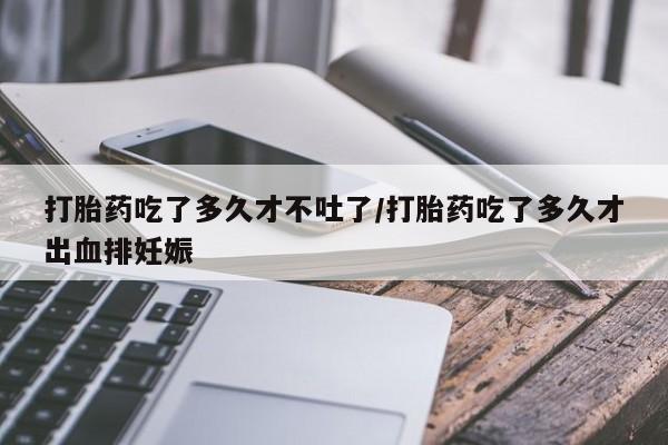 私下打胎药在线购买，打胎药吃了多久才不吐了/打胎药吃了多久才出血排妊娠