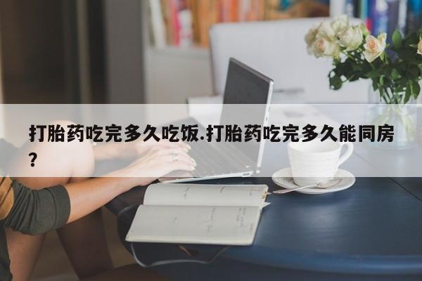 私下打胎药在线购买，打胎药吃完多久吃饭.打胎药吃完多久能同房？