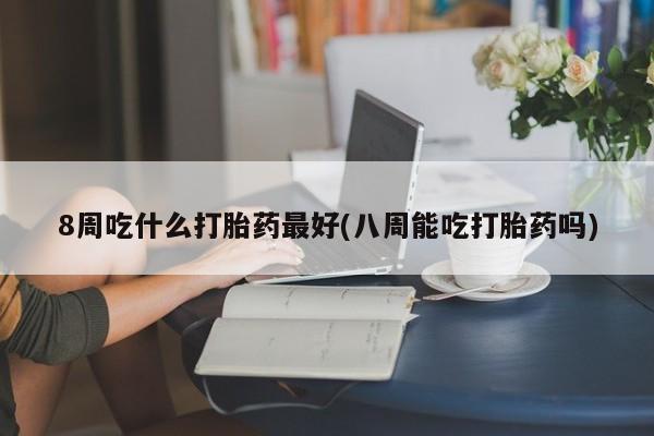 私下打胎药在线购买，8周吃什么打胎药最好(八周能吃打胎药吗)