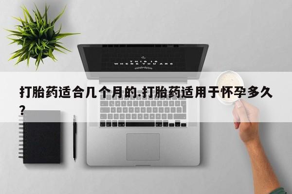 私下打胎药在线购买，打胎药适合几个月的.打胎药适用于怀孕多久？