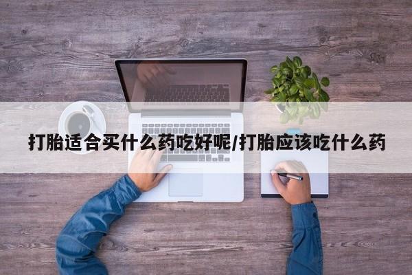 私下打胎药在线购买，打胎适合买什么药吃好呢/打胎应该吃什么药