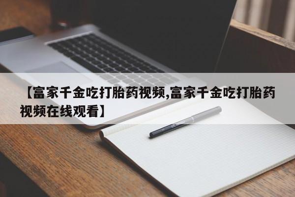 私下打胎药在线购买，【富家千金吃打胎药视频,富家千金吃打胎药视频在线观看】