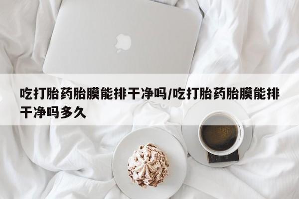 私下打胎药在线购买，吃打胎药胎膜能排干净吗/吃打胎药胎膜能排干净吗多久